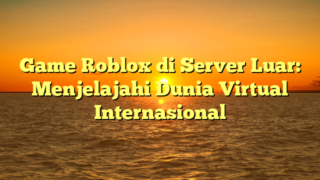 Game Roblox di Server Luar: Menjelajahi Dunia Virtual Internasional