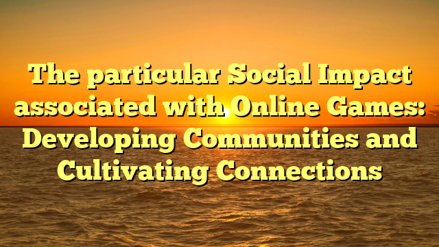 The particular Social Impact associated with Online Games: Developing Communities and Cultivating Connections